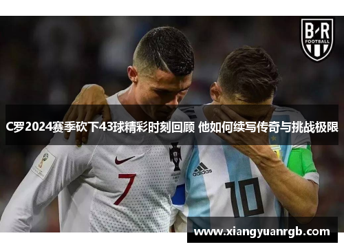 C罗2024赛季砍下43球精彩时刻回顾 他如何续写传奇与挑战极限