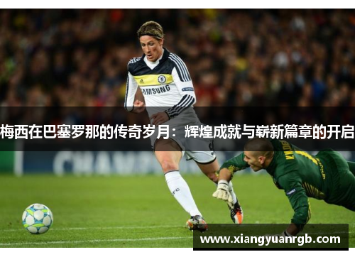 梅西在巴塞罗那的传奇岁月：辉煌成就与崭新篇章的开启