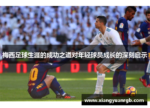 梅西足球生涯的成功之道对年轻球员成长的深刻启示