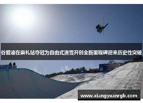 谷爱凌在崇礼站夺冠为自由式滑雪开创全新里程碑迎来历史性突破