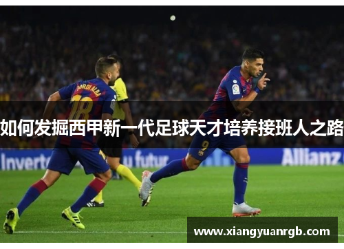 如何发掘西甲新一代足球天才培养接班人之路