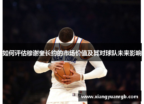 如何评估穆谢奎长约的市场价值及其对球队未来影响
